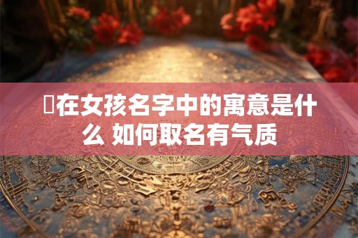 渃在女孩名字中的寓意是什么 如何取名有气质