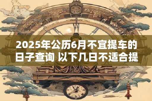 2025年公历6月不宜提车的日子查询 以下几日不适合提车