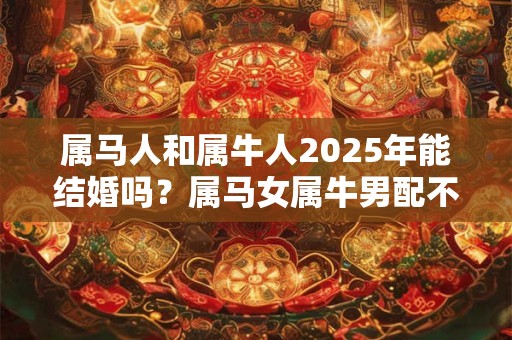 属马人和属牛人2025年能结婚吗？属马女属牛男配不