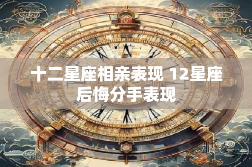 十二星座相亲表现 12星座后悔分手表现