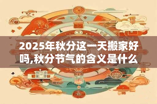 2025年秋分这一天搬家好吗,秋分节气的含义是什么? 2025年秋分这一天搬家好吗,秋分节气的含义是什么?