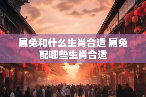 属兔和什么生肖合适 属兔配哪些生肖合适