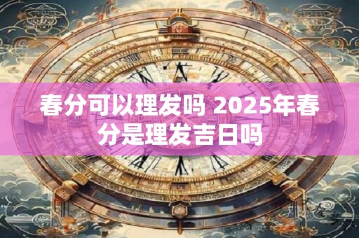 春分可以理发吗 2025年春分是理发吉日吗
