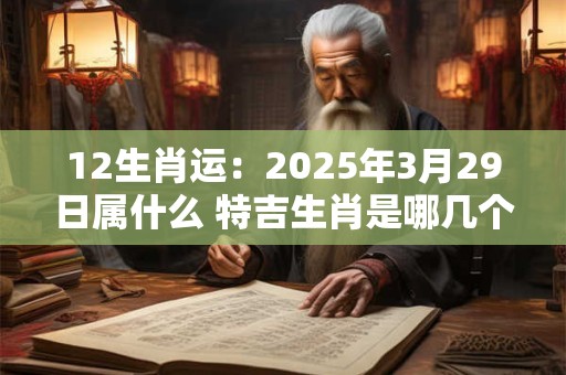 12生肖运：2025年3月29日属什么 特吉生肖是哪几个