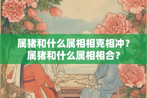 属猪和什么属相相克相冲？属猪和什么属相相合？