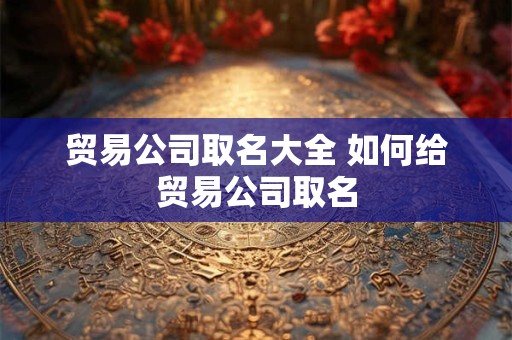 贸易公司取名大全 如何给贸易公司取名