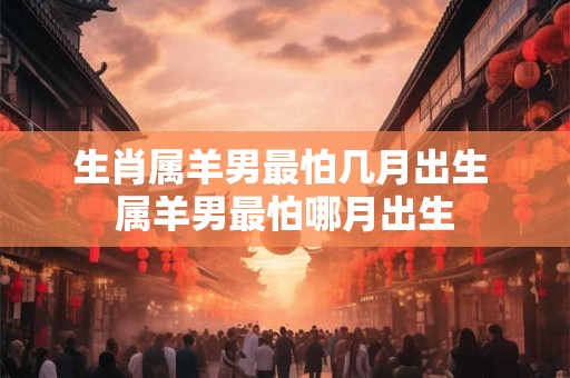生肖属羊男最怕几月出生 属羊男最怕哪月出生 生肖属羊男最怕几月出生 属羊男最怕哪月出生