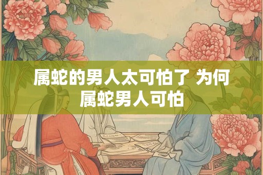 属蛇的男人太可怕了 为何属蛇男人可怕