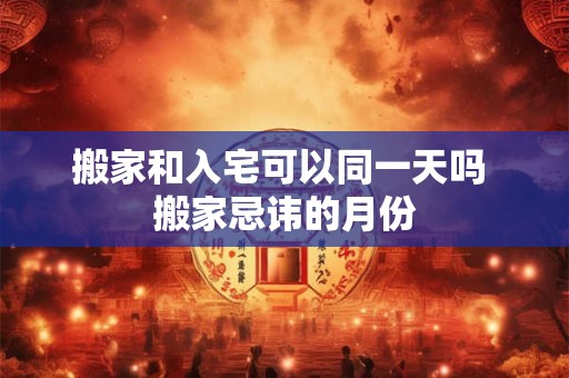 搬家和入宅可以同一天吗 搬家忌讳的月份 搬家和入宅可以同一天吗 搬家忌讳的月份