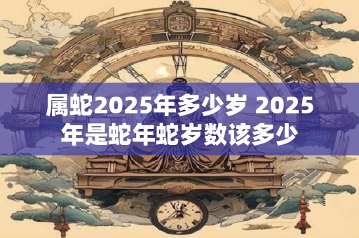 属蛇2025年多少岁 2025年是蛇年蛇岁数该多少