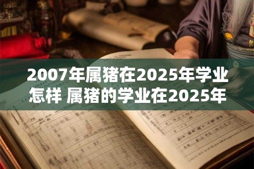 2007年属猪在2025年学业怎样 属猪的学业在2025年如何