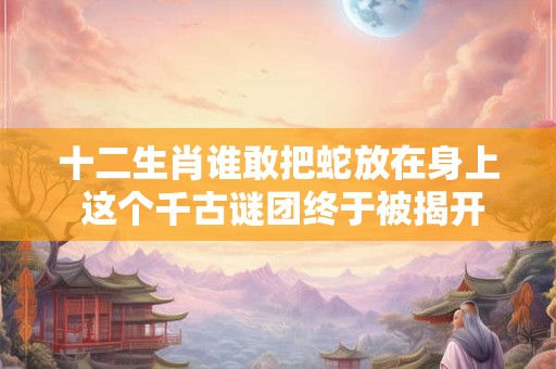 十二生肖谁敢把蛇放在身上 这个千古谜团终于被揭开！