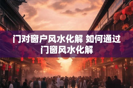 门对窗户风水化解 如何通过门窗风水化解
