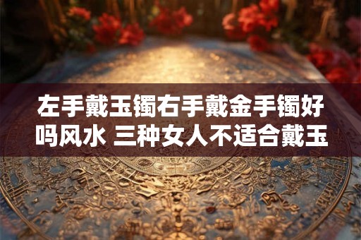 左手戴玉镯右手戴金手镯好吗风水 三种女人不适合戴玉
