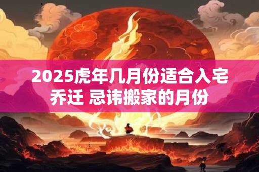 2025虎年几月份适合入宅乔迁 忌讳搬家的月份