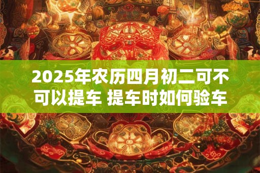 2025年农历四月初二可不可以提车 提车时如何验车