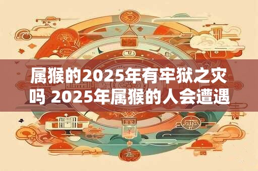 属猴的2025年有牢狱之灾吗 2025年属猴的人会遭遇牢狱之灾吗