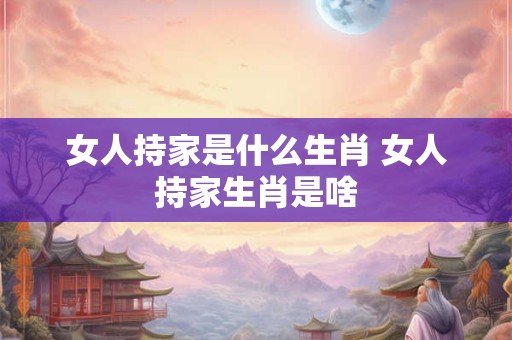 女人持家是什么生肖 女人持家生肖是啥