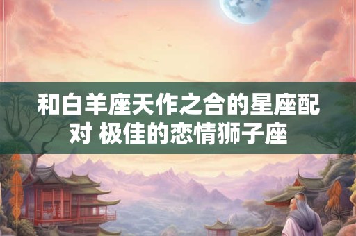 和白羊座天作之合的星座配对 极佳的恋情狮子座
