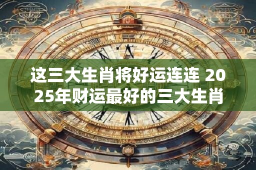 这三大生肖将好运连连 2025年财运最好的三大生肖