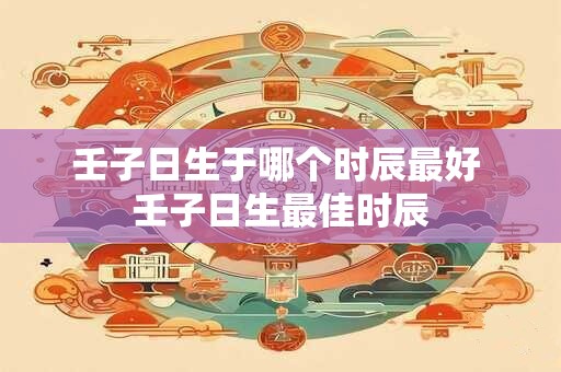 壬子日生于哪个时辰最好 壬子日生最佳时辰