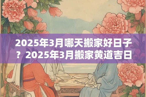 2025年3月哪天搬家好日子？2025年3月搬家黄道吉日