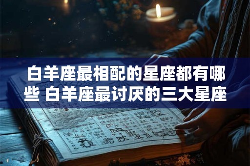 白羊座最相配的星座都有哪些 白羊座最讨厌的三大星座