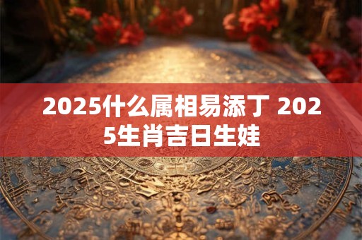2025什么属相易添丁 2025生肖吉日生娃
