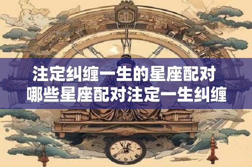 注定纠缠一生的星座配对 哪些星座配对注定一生纠缠