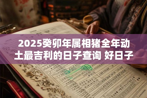 2025癸卯年属相猪全年动土最吉利的日子查询 好日子一览表