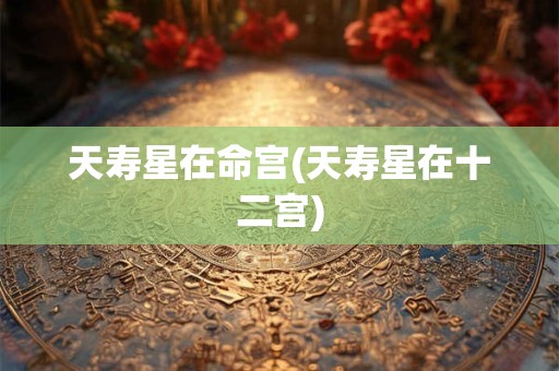 天寿星在命宫(天寿星在十二宫)