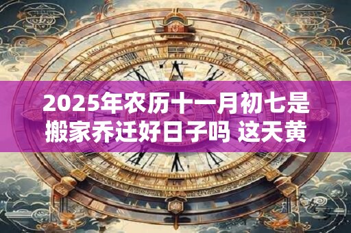 2025年农历十一月初七是搬家乔迁好日子吗 这天黄历宜忌