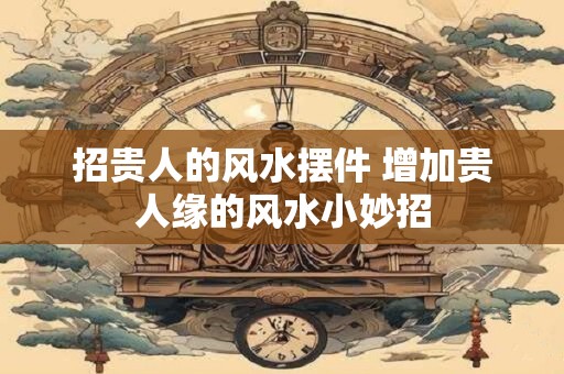 招贵人的风水摆件 增加贵人缘的风水小妙招 招贵人的风水摆件 增加贵人缘的风水小妙招