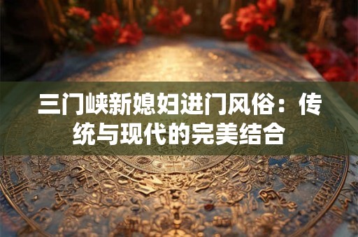 三门峡新媳妇进门风俗：传统与现代的完美结合
