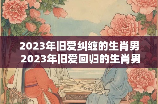 2023年旧爱纠缠的生肖男 2023年旧爱回归的生肖男