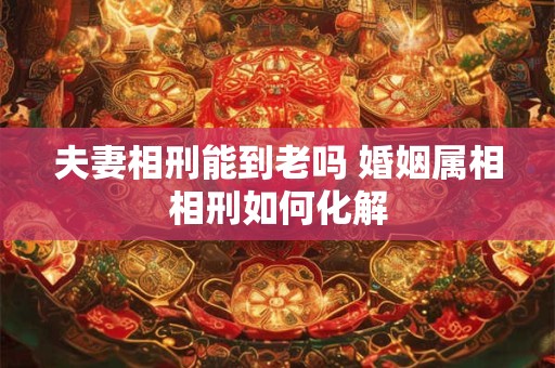 夫妻相刑能到老吗 婚姻属相相刑如何化解