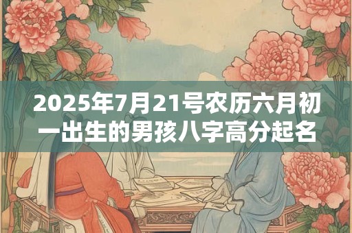 2025年7月21号农历六月初一出生的男孩八字高分起名字 2025年7月21号农历六月初一出生的男孩八字高分起名字