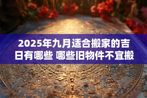 2025年九月适合搬家的吉日有哪些 哪些旧物件不宜搬入新家 2025年九月适合搬家的吉日有哪些 哪些旧物件不宜搬入新家