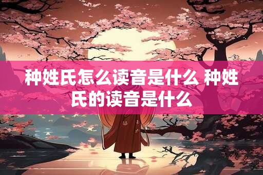 种姓氏怎么读音是什么 种姓氏的读音是什么