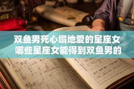 双鱼男死心塌地爱的星座女 哪些星座女能得到双鱼男的死心塌地的爱