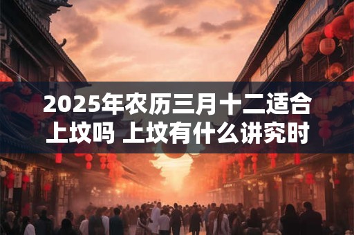 2025年农历三月十二适合上坟吗 上坟有什么讲究时间