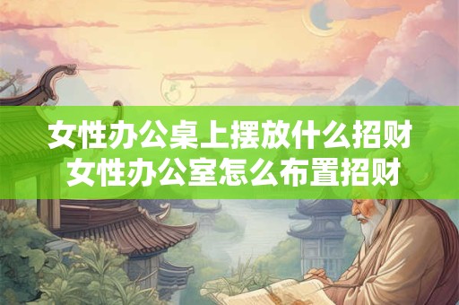 女性办公桌上摆放什么招财 女性办公室怎么布置招财