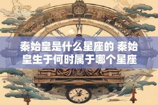 秦始皇是什么星座的 秦始皇生于何时属于哪个星座