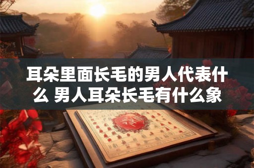 耳朵里面长毛的男人代表什么 男人耳朵长毛有什么象征意义