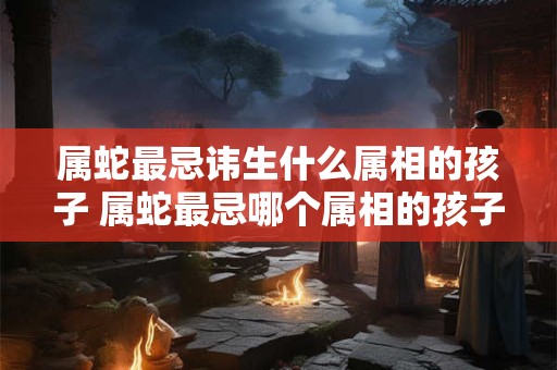 属蛇最忌讳生什么属相的孩子 属蛇最忌哪个属相的孩子