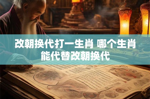 改朝换代打一生肖 哪个生肖能代替改朝换代