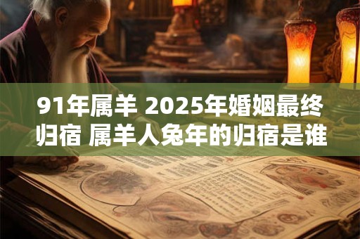 91年属羊 2025年婚姻最终归宿 属羊人兔年的归宿是谁