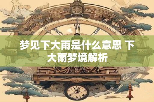 梦见下大雨是什么意思 下大雨梦境解析