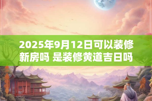 2025年9月12日可以装修新房吗 是装修黄道吉日吗