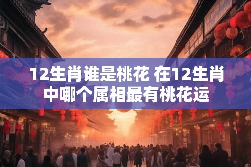 12生肖谁是桃花 在12生肖中哪个属相最有桃花运